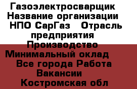 Газоэлектросварщик › Название организации ­ НПО СарГаз › Отрасль предприятия ­ Производство › Минимальный оклад ­ 1 - Все города Работа » Вакансии   . Костромская обл.